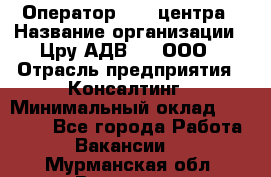 Оператор Call-центра › Название организации ­ Цру АДВ777, ООО › Отрасль предприятия ­ Консалтинг › Минимальный оклад ­ 50 000 - Все города Работа » Вакансии   . Мурманская обл.,Видяево нп
